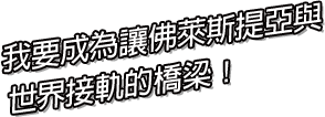 我要成為讓佛萊斯提亞與 世界接軌的橋梁！