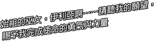 始祖的巫女，伊利亞啊……請聽我的願望，
賜予我完成使命的勇氣與力量