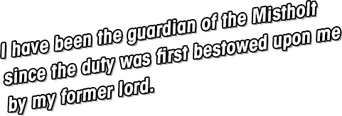 I have been the guardian of the Mistholt since the duty was first bestowed upon me by the Founder.