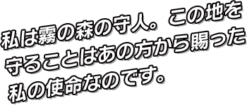 私は霧の森の守人。この地を守ることはあの方から賜った私の使命なのです。