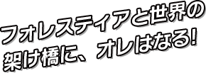 フォレスティアと世界の架け橋に、オレはなる!