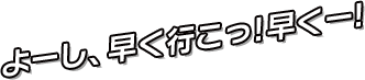 よーし、早く行こっ!早くー!