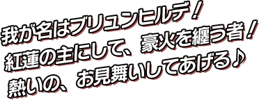 我が名はブリュンヒルデ！紅蓮の主にして、豪火を纏う者！今より貴方を導く灯火となりましょう！