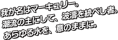 我が名はマーキュリー。潮流の主にして、波濤を統べし者。今より貴方の母なる海となりましょう！